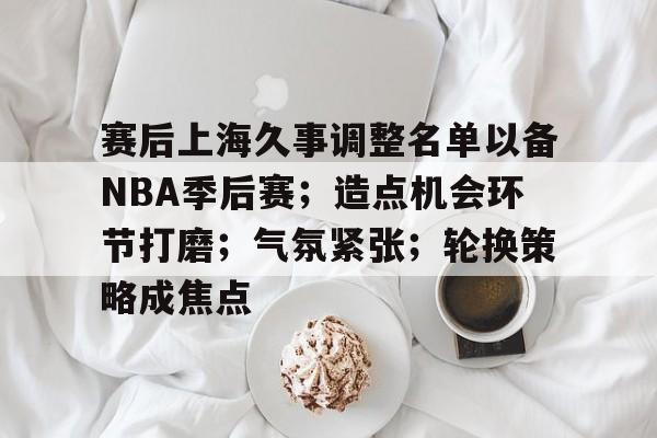 AYX爱游戏中国-包含赛后上海久事调整名单以备NBA季后赛；造点机会环节打磨；气氛紧张；轮换策略成焦点的词条