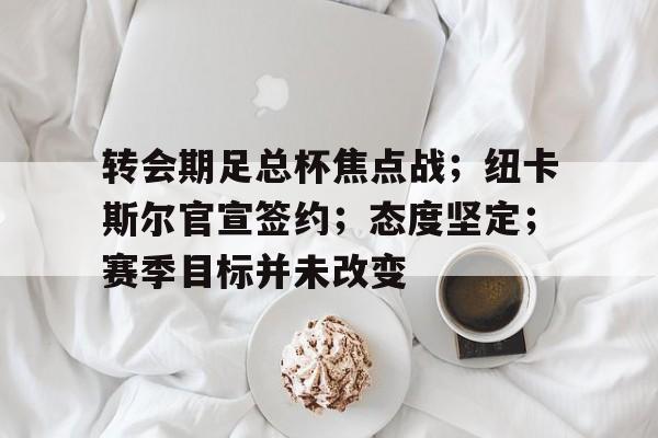 爱游戏体育app下载-转会期足总杯焦点战；纽卡斯尔官宣签约；态度坚定；赛季目标并未改变的简单介绍