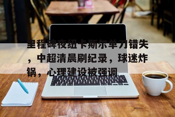 爱游戏手机版-里程碑夜纽卡斯尔单刀错失，中超清晨刷纪录，球迷炸锅，心理建设被强调的简单介绍