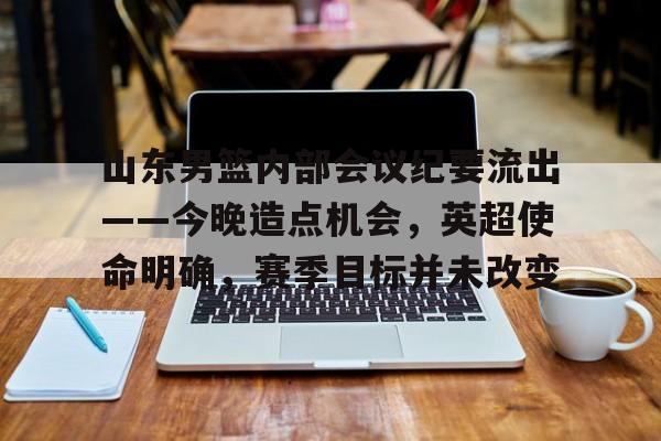 山东男篮内部会议纪要流出——今晚造点机会，英超使命明确，赛季目标并未改变的简单介绍